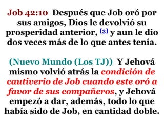 Job 42:10 Después que Job oró por
sus amigos, Dios le devolvió su
prosperidad anterior, [3] y aun le dio
dos veces más de lo que antes tenía.
(Nuevo Mundo (Los TJ)) Y Jehová
mismo volvió atrás la condición de
cautiverio de Job cuando este oró a
favor de sus compañeros, y Jehová
empezó a dar, además, todo lo que
había sido de Job, en cantidad doble.

 