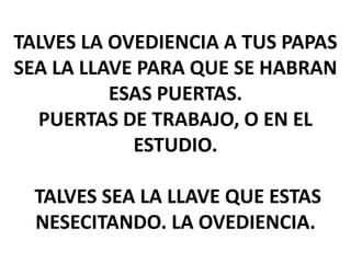 TALVES LA OVEDIENCIA A TUS PAPAS
SEA LA LLAVE PARA QUE SE HABRAN
ESAS PUERTAS.
PUERTAS DE TRABAJO, O EN EL
ESTUDIO.
TALVES SEA LA LLAVE QUE ESTAS
NESECITANDO. LA OVEDIENCIA.

 