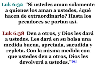 Luk 6:32 "Si ustedes aman solamente
a quienes los aman a ustedes, ¿qué
hacen de extraordinario? Hasta los
pecadores se portan así.
Luk 6:38 Den a otros, y Dios les dará
a ustedes. Les dará en su bolsa una
medida buena, apretada, sacudida y
repleta. Con la misma medida con
que ustedes den a otros, Dios les
devolverá a ustedes."[9]

 