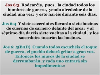 Jos 6:3 Rodearéis, pues, la ciudad todos los
hombres de guerra, yendo alrededor de la
ciudad una vez; y esto haréis durante seis días.
Jos 6:4 Y siete sacerdotes llevarán siete bocinas
de cuernos de carnero delante del arca; y al
séptimo día daréis siete vueltas a la ciudad, y los
sacerdotes tocarán las bocinas.
Jos 6: 5(BAD) Cuando todos escuchéis el toque
de guerra, el pueblo deberá gritar a gran voz.
Entonces los muros de la ciudad se
derrumbarán, y cada uno entrará sin
impedimento.»

 
