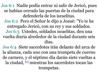 Jos 6:1 Nadie podía entrar ni salir de Jericó, pues
se habían cerrado las puertas de la ciudad para
defenderla de los israelitas.
Jos 6:2 Pero el Señor le dijo a Josué: "Yo te he
entregado Jericó, con su rey y sus soldados.
Jos 6:3 Ustedes, soldados israelitas, den una
vuelta diaria alrededor de la ciudad durante seis
días.
Jos 6:4 Siete sacerdotes irán delante del arca de
la alianza, cada uno con una trompeta de cuerno
de carnero, y el séptimo día darán siete vueltas a
la ciudad, [1] mientras los sacerdotes tocan las
trompetas.

 