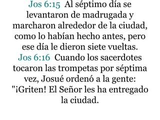 Jos 6:15 Al séptimo día se
levantaron de madrugada y
marcharon alrededor de la ciudad,
como lo habían hecho antes, pero
ese día le dieron siete vueltas.
Jos 6:16 Cuando los sacerdotes
tocaron las trompetas por séptima
vez, Josué ordenó a la gente:
"¡Griten! El Señor les ha entregado
la ciudad.

 