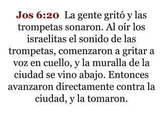 Jos 6:20 La gente gritó y las
trompetas sonaron. Al oír los
israelitas el sonido de las
trompetas, comenzaron a gritar a
voz en cuello, y la muralla de la
ciudad se vino abajo. Entonces
avanzaron directamente contra la
ciudad, y la tomaron.

 