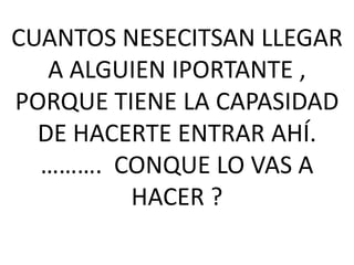 CUANTOS NESECITSAN LLEGAR
A ALGUIEN IPORTANTE ,
PORQUE TIENE LA CAPASIDAD
DE HACERTE ENTRAR AHÍ.
………. CONQUE LO VAS A
HACER ?

 