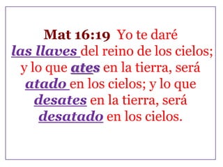 Mat 16:19 Yo te daré
las llaves del reino de los cielos;
y lo que ates en la tierra, será
atado en los cielos; y lo que
desates en la tierra, será
desatado en los cielos.

 