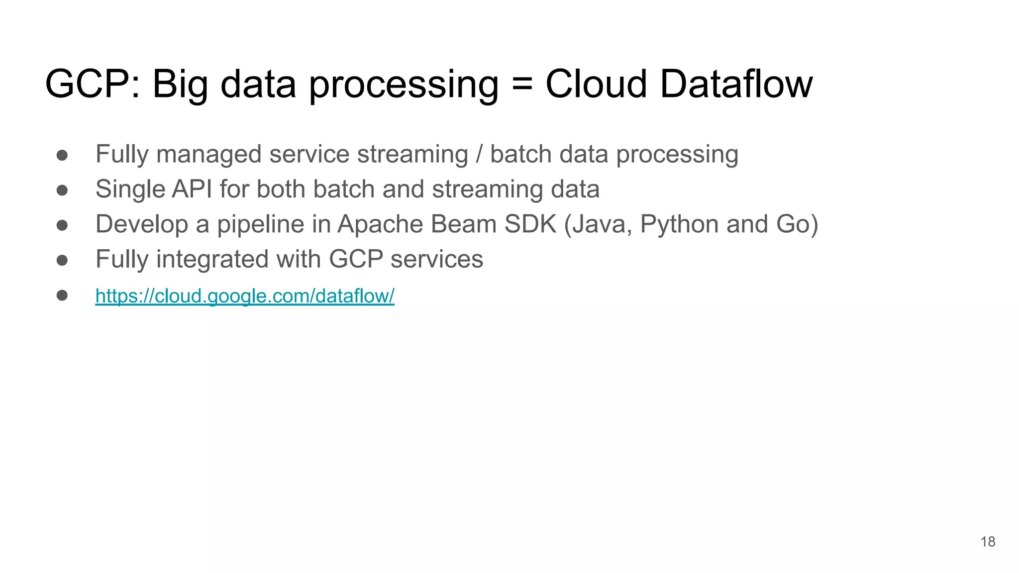 GCP: Big data processing = Cloud Dataflow ● Fully managed service streaming / batch data processing ● Single API for both batch and streaming data ● Develop a pipeline in Apache Beam SDK (Java, Python and Go) ● Fully integrated with GCP services ● https://cloud.google.com/dataflow/ 18 