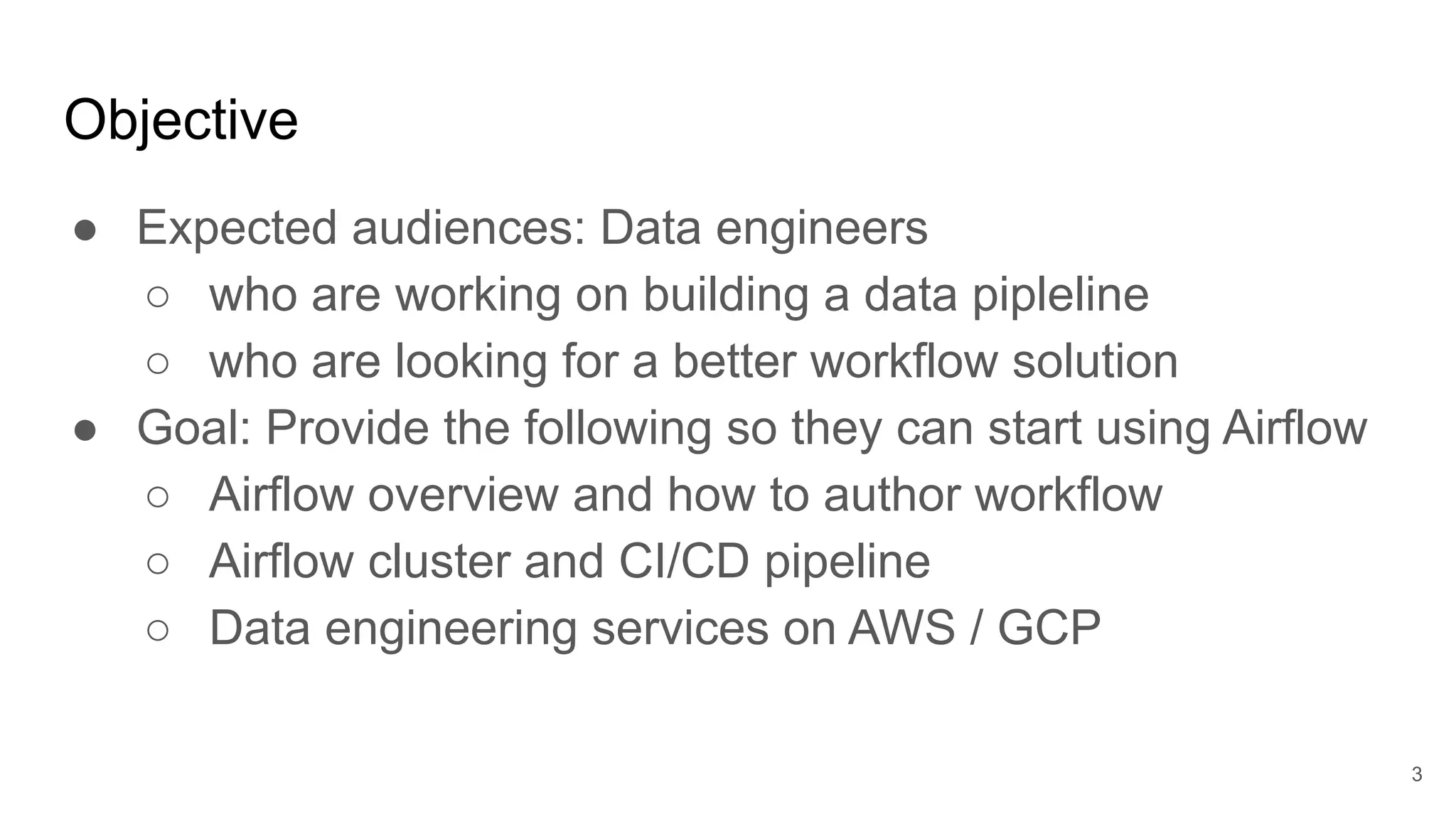 Objective ● Expected audiences: Data engineers ○ who are working on building a data pipleline ○ who are looking for a better workflow solution ● Goal: Provide the following so they can start using Airflow ○ Airflow overview and how to author workflow ○ Airflow cluster and CI/CD pipeline ○ Data engineering services on AWS / GCP 3 