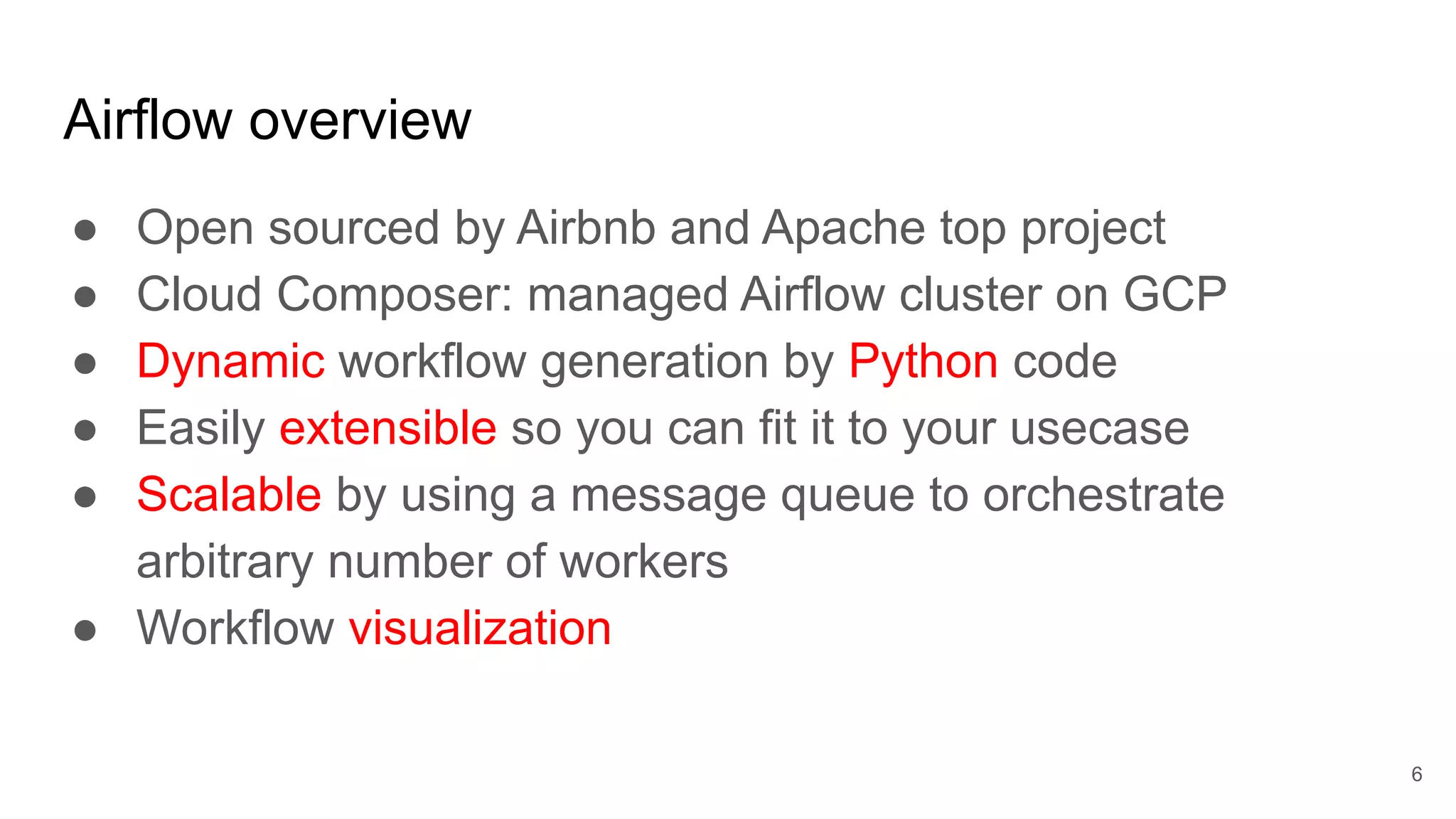 Airflow overview ● Open sourced by Airbnb and Apache top project ● Cloud Composer: managed Airflow cluster on GCP ● Dynamic workflow generation by Python code ● Easily extensible so you can fit it to your usecase ● Scalable by using a message queue to orchestrate arbitrary number of workers ● Workflow visualization 6 