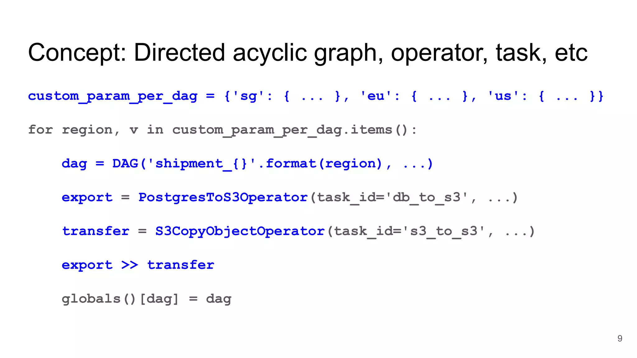 Concept: Directed acyclic graph, operator, task, etc custom_param_per_dag = {'sg': { ... }, 'eu': { ... }, 'us': { ... }} for region, v in custom_param_per_dag.items(): dag = DAG('shipment_{}'.format(region), ...) export = PostgresToS3Operator(task_id='db_to_s3', ...) transfer = S3CopyObjectOperator(task_id='s3_to_s3', ...) export >> transfer globals()[dag] = dag 9 