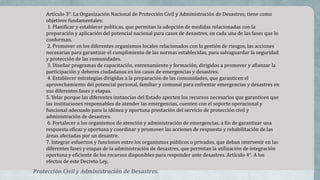 Artículo 3°. La Organización Nacional de Protección Civil y Administración de Desastres, tiene como
objetivos fundamentales:
1. Planificar y establecer políticas, que permitan la adopción de medidas relacionadas con la
preparación y aplicación del potencial nacional para casos de desastres, en cada una de las fases que lo
conforman.
2. Promover en los diferentes organismos locales relacionados con la gestión de riesgos, las acciones
necesarias para garantizar el cumplimiento de las normas establecidas, para salvaguardar la seguridad
y protección de las comunidades.
3. Diseñar programas de capacitación, entrenamiento y formación, dirigidos a promover y afianzar la
participación y deberes ciudadanos en los casos de emergencias y desastres.
4. Establecer estrategias dirigidas a la preparación de las comunidades, que garanticen el
aprovechamiento del potencial personal, familiar y comunal para enfrentar emergencias y desastres en
sus diferentes fases y etapas.
5. Velar porque las diferentes instancias del Estado aporten los recursos necesarios que garanticen que
las instituciones responsables de atender las emergencias, cuenten con el soporte operacional y
funcional adecuado para la idónea y oportuna prestación del servicio de protección civil y
administración de desastres.
6. Fortalecer a los organismos de atención y administración de emergencias, a fin de garantizar una
respuesta eficaz y oportuna y coordinar y promover las acciones de respuesta y rehabilitación de las
áreas afectadas por un desastre.
7. Integrar esfuerzos y funciones entre los organismos públicos o privados, que deban intervenir en las
diferentes fases y etapas de la administración de desastres, que permitan la utilización de integración
oportuna y eficiente de los recursos disponibles para responder ante desastres. Artículo 4°. A los
efectos de este Decreto Ley,
Protección Civil y Administración de Desastres.
 