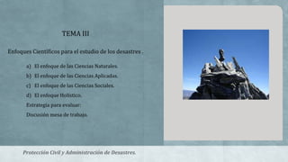 TEMA III
Enfoques Científicos para el estudio de los desastres .
a) El enfoque de las Ciencias Naturales.
b) El enfoque de las Ciencias Aplicadas.
c) El enfoque de las Ciencias Sociales.
d) El enfoque Holístico.
Estrategia para evaluar:
Discusión mesa de trabajo.
Protección Civil y Administración de Desastres.
 