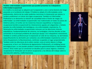 Posibles enfermedades ocupacionales que pueden presentar los trabajadores
Enfermedad ocupacional
Es el daño a la salud que se adquiere por la exposición a uno o varios factores de riesgo
presentes en el ambiente de trabajo. El Gobierno adopta 42 enfermedades como
profesionales, dentro de las cuales podemos mencionar la intoxicación por plomo, la
sordera profesional y el cáncer de origen ocupacional. También es Enfermedad
Profesional si se demuestra la relación de causalidad entre el factor de riesgo y la
enfermedad. Las enfermedades ocupacionales mas tradicionales en todos los países de
América Latina y el Caribe son los trastornos músculo esqueléticos la hipoacusia
ocupacional (sordera ocupacional) las intoxicaciones agudas por plaguicidas y metales
pesados las enfermedades dermatológicas y las enfermedades respiratorias. En
Venezuela las enfermedades ocupacionales comunes son las afecciones músculo
esqueléticas, fundamentalmente de columna, las lumbalgias y hernias discales se han
convertido en el principal problema de salud que aqueja a los trabajadores venezolanos.
También la sordera profesional por la exposición al ruido de las máquinas, las dermatosis
(específicamente las dermatitis por contacto) y las enfermedades respiratorias como el
Asma Ocupacional y la Neumoconiosis, continúan ocupando un lugar preponderante.
Tambien están las afecciones de la esfera mental, como el estrés laboral, la fatiga
ocupacional, el burn out (Síndrome de Agotamiento Profesional) y el mobbing (acoso
psicológico) que a su vez pueden producir trastornos gastrointestinales e hipertensión
arterial. Otros males que se convierten en desafíos para la salud, higiene y medicina
ocupacional en Venezuela son el cáncer ocupacional, y los efectos del trabajo sobre la
reproducción (abortos, malformaciones).
 