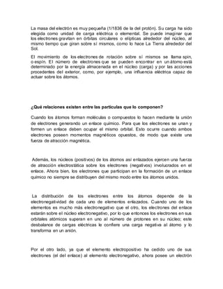 La masa del electrón es muy pequeña (1/1836 de la del protón). Su carga ha sido
elegida como unidad de carga eléctrica o elemental. Se puede imaginar que
los electrones gravitan en órbitas circulares o elípticas alrededor del núcleo, al
mismo tiempo que giran sobre sí mismos, como lo hace La Tierra alrededor del
Sol.
El movimiento de los electrones de rotación sobre sí mismos se llama spin,
o espín. El número de electrones que se pueden encontrar en un átomo está
determinado por la energía almacenada en el núcleo (carga) y por las acciones
procedentes del exterior, como, por ejemplo, una influencia eléctrica capaz de
actuar sobre los átomos.
¿Qué relaciones existen entre las partículas que lo componen?
Cuando los átomos forman moléculas o compuestos lo hacen mediante la unión
de electrones generando un enlace químico. Para que los electrones se unan y
formen un enlace deben ocupar el mismo orbital. Esto ocurre cuando ambos
electrones poseen momentos magnéticos opuestos, de modo que existe una
fuerza de atracción magnética.
Además, los núcleos (positivos) de los átomos así enlazados ejercen una fuerza
de atracción electrostática sobre los electrones (negativos) involucrados en el
enlace. Ahora bien, los electrones que participan en la formación de un enlace
químico no siempre se distribuyen del mismo modo entre los átomos unidos.
La distribución de los electrones entre los átomos depende de la
electronegatividad de cada uno de elementos enlazados. Cuando uno de los
elementos es mucho más electronegativo que el otro, los electrones del enlace
estarán sobre el núcleo electronegativo, por lo que entonces los electrones en sus
orbitales atómicos superan en uno al número de protones en su núcleo; este
desbalance de cargas eléctricas le confiere una carga negativa al átomo y lo
transforma en un anión.
Por el otro lado, ya que el elemento electropositivo ha cedido uno de sus
electrones (el del enlace) al elemento electronegativo, ahora posee un electrón
 