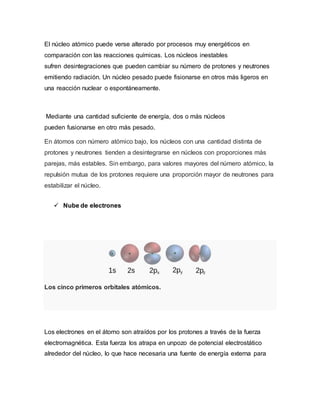 El núcleo atómico puede verse alterado por procesos muy energéticos en
comparación con las reacciones químicas. Los núcleos inestables
sufren desintegraciones que pueden cambiar su número de protones y neutrones
emitiendo radiación. Un núcleo pesado puede fisionarse en otros más ligeros en
una reacción nuclear o espontáneamente.
Mediante una cantidad suficiente de energía, dos o más núcleos
pueden fusionarse en otro más pesado.
En átomos con número atómico bajo, los núcleos con una cantidad distinta de
protones y neutrones tienden a desintegrarse en núcleos con proporciones más
parejas, más estables. Sin embargo, para valores mayores del número atómico, la
repulsión mutua de los protones requiere una proporción mayor de neutrones para
estabilizar el núcleo.
 Nube de electrones
Los cinco primeros orbitales atómicos.
Los electrones en el átomo son atraídos por los protones a través de la fuerza
electromagnética. Esta fuerza los atrapa en unpozo de potencial electrostático
alrededor del núcleo, lo que hace necesaria una fuente de energía externa para
 