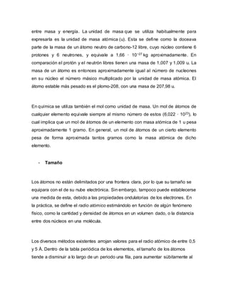 entre masa y energía. La unidad de masa que se utiliza habitualmente para
expresarla es la unidad de masa atómica (u). Esta se define como la doceava
parte de la masa de un átomo neutro de carbono-12 libre, cuyo núcleo contiene 6
protones y 6 neutrones, y equivale a 1,66 · 10−27 kg aproximadamente. En
comparación el protón y el neutrón libres tienen una masa de 1,007 y 1,009 u. La
masa de un átomo es entonces aproximadamente igual al número de nucleones
en su núcleo el número másico multiplicado por la unidad de masa atómica. El
átomo estable más pesado es el plomo-208, con una masa de 207,98 u.
En química se utiliza también el mol como unidad de masa. Un mol de átomos de
cualquier elemento equivale siempre al mismo número de estos (6,022 · 1023), lo
cual implica que un mol de átomos de un elemento con masa atómica de 1 u pesa
aproximadamente 1 gramo. En general, un mol de átomos de un cierto elemento
pesa de forma aproximada tantos gramos como la masa atómica de dicho
elemento.
- Tamaño
Los átomos no están delimitados por una frontera clara, por lo que su tamaño se
equipara con el de su nube electrónica. Sin embargo, tampoco puede establecerse
una medida de esta, debido a las propiedades ondulatorias de los electrones. En
la práctica, se define el radio atómico estimándolo en función de algún fenómeno
físico, como la cantidad y densidad de átomos en un volumen dado, o la distancia
entre dos núcleos en una molécula.
Los diversos métodos existentes arrojan valores para el radio atómico de entre 0,5
y 5 Å. Dentro de la tabla periódica de los elementos, el tamaño de los átomos
tiende a disminuir a lo largo de un periodo una fila, para aumentar súbitamente al
 