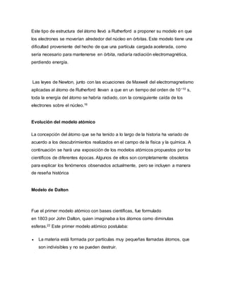 Este tipo de estructura del átomo llevó a Rutherford a proponer su modelo en que
los electrones se moverían alrededor del núcleo en órbitas. Este modelo tiene una
dificultad proveniente del hecho de que una partícula cargada acelerada, como
sería necesario para mantenerse en órbita, radiaría radiación electromagnética,
perdiendo energía.
Las leyes de Newton, junto con las ecuaciones de Maxwell del electromagnetismo
aplicadas al átomo de Rutherford llevan a que en un tiempo del orden de 10−10 s,
toda la energía del átomo se habría radiado, con la consiguiente caída de los
electrones sobre el núcleo.16
Evolución del modelo atómico
La concepción del átomo que se ha tenido a lo largo de la historia ha variado de
acuerdo a los descubrimientos realizados en el campo de la física y la química. A
continuación se hará una exposición de los modelos atómicos propuestos por los
científicos de diferentes épocas. Algunos de ellos son completamente obsoletos
para explicar los fenómenos observados actualmente, pero se incluyen a manera
de reseña histórica
Modelo de Dalton
Fue el primer modelo atómico con bases científicas, fue formulado
en 1803 por John Dalton, quien imaginaba a los átomos como diminutas
esferas.22 Este primer modelo atómico postulaba:
 La materia está formada por partículas muy pequeñas llamadas átomos, que
son indivisibles y no se pueden destruir.
 