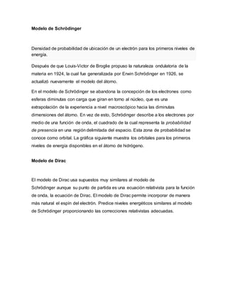 Modelo de Schrödinger
Densidad de probabilidad de ubicación de un electrón para los primeros niveles de
energía.
Después de que Louis-Victor de Broglie propuso la naturaleza ondulatoria de la
materia en 1924, la cual fue generalizada por Erwin Schrödinger en 1926, se
actualizó nuevamente el modelo del átomo.
En el modelo de Schrödinger se abandona la concepción de los electrones como
esferas diminutas con carga que giran en torno al núcleo, que es una
extrapolación de la experiencia a nivel macroscópico hacia las diminutas
dimensiones del átomo. En vez de esto, Schrödinger describe a los electrones por
medio de una función de onda, el cuadrado de la cual representa la probabilidad
de presencia en una región delimitada del espacio. Esta zona de probabilidad se
conoce como orbital. La gráfica siguiente muestra los orbitales para los primeros
niveles de energía disponibles en el átomo de hidrógeno.
Modelo de Dirac
El modelo de Dirac usa supuestos muy similares al modelo de
Schrödinger aunque su punto de partida es una ecuación relativista para la función
de onda, la ecuación de Dirac. El modelo de Dirac permite incorporar de manera
más natural el espín del electrón. Predice niveles energéticos similares al modelo
de Schrödinger proporcionando las correcciones relativistas adecuadas.
 