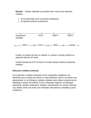 Ejemplo: Existen materiales que pueden tener más de una estructura
cristalina.
 Si son elementos puros se les llama alotrópicos.
 En general se llaman polimórficos.
Temperatura 912°C 1394°C 1538°C
ambiente
BCC FCC BCC Líquido
Cuando un pedazo de hierro se calienta, su volumen aumenta debido a la
expansión térmica del metal.
Cuando alcanza los 912 C el hierro se contrae porque cambia su estructura
cristalina.
Estructura cristalina ordenada
En la estructura cristalina (ordenada) de los compuestos inorgánicos, los
elementos que se repiten son átomos o iones enlazados entre sí, de manera que
generalmente no se distinguen unidades aisladas; estos enlaces proporcionan la
estabilidad y dureza del material. En los compuestos orgánicos se distinguen
claramente unidades moleculares aisladas, caracterizadas por uniones atómicas
muy débiles, dentro del cristal. Son materiales más blandos e inestables que los
inorgánicos.
 