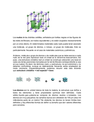 Los nudos de las distintas celdillas, señalados por bolitas negras en las figuras de
las redes de Bravais, son todos equivalentes y no están ocupados necesariamente
por un único átomo. En determinados materiales cada nudo puede tener asociado
una molécula, un grupo de átomos, o incluso, un grupo de moléculas. Esto es
particularmente frecuente en el caso de materiales cerámicos y poliméricos.
Al átomo, molécula o grupo de átomos o de moléculas que se debe asociar a cada
nudo de la red para reproducir todo el cristal se lo denomina base omotivo. Así
pues, una estructura cristalina real un cristal se construye colocando una base en
cada una de las posiciones marcadas por la red de Bravais correspondiente (o sea
en sus nudos). Es decir, los términos «red» y «estructura» no son sinónimos y no
deberían confundirse, aunque es relativamente frecuente verlos empleados de
modo incorrecto. Esquemáticamente, podemos resumir esta idea diciendo
que estructura cristalina = red espacial + base.
+ =
Los átomos son la unidad básica de toda la materia, la estructura que define a
todos los elementos y tiene propiedades químicas bien definidas. Cada
sólido, líquido, gas y plasma se compone de átomos neutros o ionizados. Los
átomos son muy pequeños; los tamaños típicos son alrededor de 100 pm (diez mil
millonésima parte de un metro).2 No obstante, los átomos no tienen límites bien
definidos y hay diferentes formas de definir su tamaño que dan valores diferentes
pero cercanos.
 
