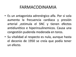 FARMACODINAMIA
• Es un antagonista adrenérgico alfa. Por si sola
aumenta la frecuencia cardiaca y presión
arterial ,estimula el SNC y tienen efectos
antidiurético e hiperinsulinemicos. Causa una
congestión pudenda moderada en toros.
• Su vitalidad al respecto es nula, aunque hasta
el decenio de 1950 se creía que podía tener
un efecto.
 