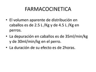 FARMACOCINETICA
• El volumen aparente de distribución en
caballos es de 2.5 L /Kg y de 4.5 L /Kg en
perros.
• La depuración en caballos es de 35ml/min/kg
y de 30ml/min/kg en el perro.
• La duración de su efecto es de 2horas.
 