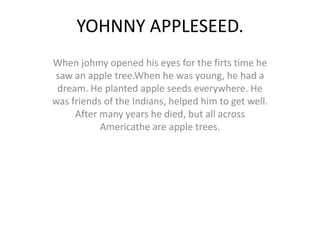 YOHNNY APPLESEED.
When johmy opened his eyes for the firts time he
saw an apple tree.When he was young, he had a
 dream. He planted apple seeds everywhere. He
was friends of the Indians, helped him to get well.
     After many years he died, but all across
           Americathe are apple trees.
 