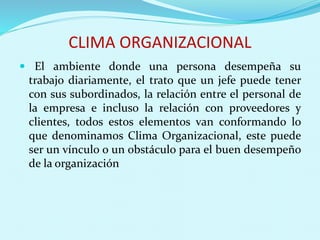 CLIMA ORGANIZACIONAL
 El ambiente donde una persona desempeña su
trabajo diariamente, el trato que un jefe puede tener
con sus subordinados, la relación entre el personal de
la empresa e incluso la relación con proveedores y
clientes, todos estos elementos van conformando lo
que denominamos Clima Organizacional, este puede
ser un vínculo o un obstáculo para el buen desempeño
de la organización
 