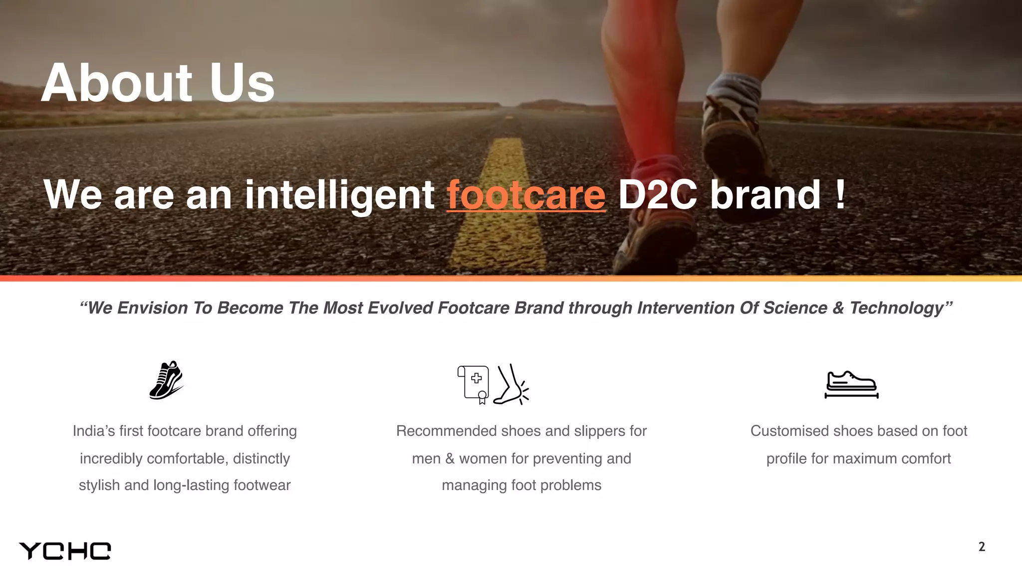 2
We are an intelligent footcare D2C brand !
India’s first footcare brand offering
incredibly comfortable, distinctly
stylish and long-lasting footwear
Recommended shoes and slippers for
men & women for preventing and
managing foot problems
Customised shoes based on foot
profile for maximum comfort
“We Envision To Become The Most Evolved Footcare Brand through Intervention Of Science & Technology”
About Us
 
