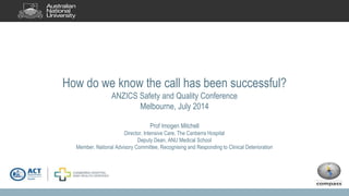 How do we know the call has been successful?
ANZICS Safety and Quality Conference
Melbourne, July 2014
Prof Imogen Mitchell
Director, Intensive Care, The Canberra Hospital
Deputy Dean, ANU Medical School
Member, National Advisory Committee, Recognising and Responding to Clinical Deterioration
 