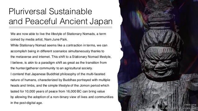 ©Yoichi Ochiai
©「遍在する⾝体，交錯する時空間」⽇下部⺠藝館 , 2022
Pluriversal Sustainable
and Peaceful Ancient Japan
We are now able to live the lifestyle of Stationary Nomads, a term
coined by media artist, Nam June Paik.
While Stationary Nomad seems like a contraction in terms, we can
accomplish being in different scenarios simultaneously thanks to
the metaverse and internet. This shift to a Stationary Nomad lifestyle,
I believe, is akin to a paradigm shift as great as the transition from
the hunter/gatherer community to an agricultural society.
I contend that Japanese Buddhist philosophy of the multi-faceted
nature of humans, characterized by Buddhas portrayed with multiple
heads and limbs, and the simple lifestyle of the Jomon period which
lasted for 10,000 years of peace from 16,000 BC can bring value
by allowing the adoption of a non-binary view of lives and communities
in the post-digital age.
 