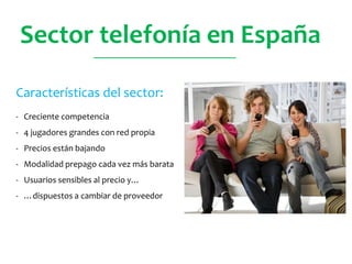 Sector telefonía en España
Características del sector:
- Creciente competencia
- 4 jugadores grandes con red propia
- Precios están bajando
- Modalidad prepago cada vez más barata
- Usuarios sensibles al precio y…
- …dispuestos a cambiar de proveedor
________________________________
 