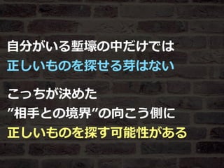 Toshihiro Ichitani All Rights Reserved.
⾃分がいる塹壕の中だけでは
正しいものを探せる芽はない
こっちが決めた
”相⼿との境界”の向こう側に
正しいものを探す可能性がある
 
