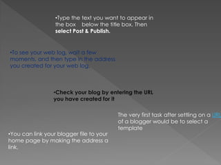 •Type the text you want to appear in
                  the box below the title box. Then
                  select Post & Publish.


•To see your web log, wait a few
moments, and then type in the address
you created for your web log.



                 •Check your blog by entering the URL
                 you have created for it

                                          The very first task after settling on a URL
                                          of a blogger would be to select a
                                          template
•You can link your blogger file to your
home page by making the address a
link.
 