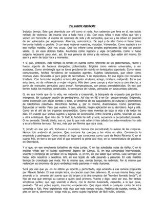 Yo, sujeto ingrávido
Insípido tiempo. Este que deambula por ahí como si nada. Aun sabiendo que lleva en sí, ese tejido
nefasto de violencia. De insania viva a toda hora y día. Con esos niños y esas niñas que van y
vienen sin horizonte. A cuenta de opciones de vida y de conceptos, que las y las sitúan en posición
de ser vulnerados por vejámenes. Abiertos, asincrónicos. De aquí y de allá. Como si fuese único
horizonte habido y posible. O con esas mujeres nuestras, matadas. Vulneradas. Como sopladura en
ese vahído maldito. Que nos cruza. Que las infiere como simples expresiones de vida sin pulsión
válida. O, en esos dolores todos. Asumidos como vigencia y vigía circundantes. Como si fuese
oxígeno necesario para vivir, así. En esa penuria de alma y de valores. Que están ahí mismo. En
ese ir y venir de toda hora y momento.
Y sí que, entonces, este tiempo es tenido en cuenta como referente de las gobernanzas. Huero y
hueco soporte de haceres alongados, potenciados. Erigidos como valores universales, a ser
acatados. Como simbología que se torna proclama de recinto en lentejuelas soportado. Como vasos
comunicantes, hechos hervideros de solapados agentes. Sujetos catalépticos, que obran como
momias vivas. Revividas a puro golpe de normativas. Y de imperativos. En esa lógica con nervadura
trinitaria. Con horizonte impúdico a lomo del gestor virulento, aciago, cicatero, malparido. En lo que
esto tiene, no de referencia a mujer ninguna. Más bien como cuerpo y vida hecha y contrahecha, a
partir de manuales pensados para armar. Rompecabezas, con piezas preestablecidas. En eso que
tienen todos los modelos construidos. A semejanza de rutinas, pensadas en catacumbas pútridos.
O, en esa ironía que da la vida, ver rodando y crescendo, la búsqueda de orquesta que partitura
interprete. En cualquier opción de pentagrama. Así sea en RE o en Do desparramado. Erigiendo,
como expresión con algún sentido y tono, la vendimia de los saqueadores de culturas y promotores
de lobotomías colectivas. Directrices hechas y, por lo mismo, diseminadas. Como pandemias.
Expuestas al viento. Para que vuelen. Y que, volando, hagan aplicación en su derrotero. Aquí y allá.
Como en el ahí de los troyanos sorprendidos. Como esos inventos de toda la vida y de todos los
días. En cuanto que somos sujetos y sujetas de locomoción, entre incierta y cierta. Viviendo en una
u otra entelequia. Qué más da. Si todo lo habido ha sido y será, secuencia a perpetuidad pensada.
O no pensada. Siendo cierto, eso sí, que lo que más odian y han odiado los exterminadores ha sido
y es a la fémina ternura. Tal vez, más por ser fémina que otra cosa.
Y, yendo en ese por ahí, tortuoso e in-sereno; hemos ido encontrando lo avieso de las conjuras.
Hemos ido andando el pantano. Que succiona los cuerpos y las vidas en ellos. Caminando lo
empinado y pedregoso. Como yendo al lugar que conocimos como cuna de Pedro Páramo. O en el
cuarto frío, en tierra en que vivió el que encontró la perla casi viva; en la nomenclatura de palabras
en Steimbeck.
Y sí que, en ese envolvente torbellino de vidas juntas. O en las soledades solas de Kafka. O en lo
insólito vivido por el sujeto sutilmente áspero de Camus. O, en esa comunidad internalizada,
viviente y compleja de Cortázar en su Rayuela. O, en fin, en ese saber que somos. Casi siempre sin
haber sido nosotros y nosotras. Ahí, en ese tejido de vida pasando y pasando. En este maldito
tiempo de cronología que mata. Por lo mismo que, siendo tiempo, no redimido. Por lo mismo que
redención es sinonimia de puro embeleco mata pasiones y mata ilusiones.
Será por eso que yo, en mi íntimo yo incierto y perturbado, sigo amando a esa ramera propuesta
por Manolo Galván. En esa simple letra, en canción casi clisé zalamero. O, en esa misma línea, sigo
amando a la amante del puerto que dio origen a la otra simpleza del “hombre llamado Jesús””; el
hijo de esa que entregó su cuerpo a quien pasó primero. Vuelvo y digo: será por eso. Por tantas
simplezas juntas; que sigo viviendo a diario, con la dermis ilusionada, expuesta, a lo que pasa,
pasando. Tal vez pobre sujeto, insumiso empedernido. Que sigue atado a cualquier canto de letra
compleja o fútil. Pero expeliendo más vida que este tiempo enjuto. Pletórico de sujetos, serios. De
pies en tierra, dominando. Valgo más yo, como sujeto ingrávido de fácil volar, volando.
 