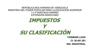 REPÚBLICA BOLIVARIANA DE VENEZUELA
MINISTRIO DEL PODER POPULAR PARA LA EDUCACIÓN SUPERIOR
I U P SANTIAGO MARIÑO
EXTENSIÓN MARACAIBO
YOISMARI LUGO
CI: 26.481.261
ING. INDUSTRIAL
IMPUESTOS
Y
SU CLASIFICACIÓN
 