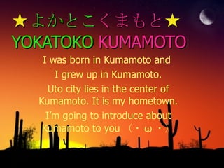 ★ よかとこ くまもと ★ YOKATOKO   KUMAMOTO I was born in Kumamoto and  I grew up in Kumamoto. Uto city lies in the center of Kumamoto. It is my hometown. I’m going to introduce about Kumamoto to you （・ ω ・） 