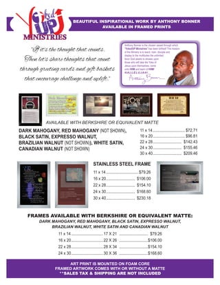 FRAMING - STRAIGHT FIT
ART MOUNTED ON FOAM CORE
AnthonyBonner
STAINLESS STEEL FRAME
11 x 14.............................. $79.26
16 x 20........................... $106.00
22 x 28........................... $154.10
24 x 30........................... $168.60
30 x 40........................... $230.18
ART PRINT IS MOUNTED ON FOAM CORE
FRAMED ARTWORK COMES WITH OR WITHOUT A MATTE
**SALES TAX & SHIPPING ARE NOT INCLUDED
BEAUTIFUL INSPIRATIONAL WORK BY ANTHONY BONNER
AVAILABLE IN FRAMED PRINTS
FRAMES AVAILABLE WITH BERKSHIRE OR EQUIVALENT MATTE:
DARK MAHOGANY, RED MAHOGANY, BLACK SATIN, EXPRESSO WALNUT,
BRAZILIAN WALNUT, WHITE SATIN AND CANADIAN WALNUT
11 x 14..............................17 X 21 ........................... $79.26
16 x 20..............................22 X 26 ...........................$106.00
22 x 28..............................28 X 34 ...........................$154.10
24 x 30..............................30 X 36 ...........................$168.60
"If it's the thought that counts.
Then let's share thoughts that count
through greeting cards and gift baskets
that encourage challenge and uplift."
Anthony Bonner is the chosen vessel through which
"YokedUP Ministries" has been birthed! The mission
of the Ministry is to teach, train, disciple and
display to the multitudes the unlimited
favor God awaits to shower upon
those who will take the Yoke of
Jesus upon themselves, come
unto HIM and learn of HIM!
HALLELUJAH!
AnthonyBonner
AnthonyBonner
Amen
Anthony Bonner
Hecko Maravillosamente
Usted está muy bien y maravillosamente hecho,
Aún con todas sus fallas y errores del pasado, que no te cambiaria,
Te amo y te puede usar tal y como eres,
El enemigo quiere que te sientas indigno; el poder está en tus cicatrices,
Hijos e hijas, sé todo lo que has hecho y no es gran cosa,
He perdonado y olvidados todos tus pecasdos; ahora quieres ser sanando?
Venid a mi, dejar el mundo astrás y Déjame hacerte completo,
Es un proceso y al final a mi imagen, te moldearé.
AnthonyBonner
DARK MAHOGANY, RED MAHOGANY (NOT SHOWN),
BLACK SATIN, EXPRESSO WALNUT,
BRAZILIAN WALNUT (NOT SHOWN)), WHITE SATIN,
CANADIAN WALNUT (NOT SHOWN)
11 x 14.............................. $72.71
16 x 20.............................. $96.81
22 x 28........................... $142.43
24 x 30........................... $155.46
30 x 40........................... $209.46
AVAILABLE WITH BERKSHIRE OR EQUIVALENT MATTE
 