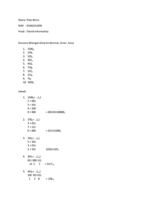 Nama:Yoko Bertu
NIM : D1042151039
Prodi : TeknikInformatika
Konversi BilanganOctal ke decimal ,biner,hexa
1. 15408
2. 3708
3. 5358
4. 3078
5. 4538
6. 7108
7. 1378
8. 1158
9. 758
10. 10508
Jawab:
1. 15408= …(2)
1 = 001
5 = 101
4 = 100
0 = 000 = 0011011000002
2. 3708= …(2)
3 = 011
7 = 111
0 = 000 = 0111110002
3. 5358= …(2)
5 = 101
3 = 011
5 = 101 1010111012
4. 3078= …(16)
011 000 111
11 C 7 = 11C716
5. 4538= …(16)
100 101 011
1 2 B = 12B16
 