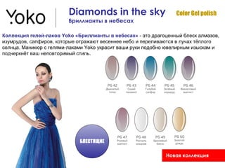 Diamonds in the sky                     Color Gel polish
                         Бриллианты в небесах

Коллекция гелей-лаков Yoko «Бриллианты в небесах» - это драгоценный блеск алмазов,
изумрудов, сапфиров, которые отражают весеннее небо и переливаются в лучах тёплого
солнца. Маникюр с гелями-лаками Yoko украсит ваши руки подобно ювелирным изыскам и
подчеркнёт ваш неповторимый стиль.




                             БЛЕСТЯЩИЕ

                                                             Новая коллекция
 