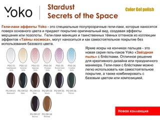 Stardust                                   Color Gel polish
                         Secrets of the Space
Гели-лаки эффекты Yoko - это специальные полупрозрачные гели-лаки, которые наносятся
поверх основного цвета и придают покрытию оригинальный вид, создавая эффекты
мерцания или позолоты. Гели-лаки манящих и таинственных тёмных оттенков из коллекции
эффектов «Тайны космоса», могут наноситься и как самостоятельное покрытие без
использования базового цвета.
                                              Яркие искры на кончиках пальцев - это
                                              новая серия гель-лаков Yoko «Звёздная
                                              пыль» с блёстками. Отличное решение
                                              для креативного дизайна или праздничного
                                              маникюра. Гели-лаки с блёстками можно
                                              легко использовать как самостоятельное
                                              покрытие, а также комбинировать с
                                              базовым цветом или композицией.




                                                                Новая коллекция
 