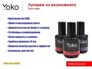 Лучшее из возможного
                     Гель-лаки:



   • Производство США
   • Яркие и насыщенные цвета
   • Держатся на ногтях более 2-х недель
   • Устойчивы к повреждениям
   • Легко наносить и снимать
   • Удобные флаконы 15 мл.
   • Широкая палитра цветов и эффектов
   • Безопасны для ногтей



Color Gel polish                           Новая коллекция
 