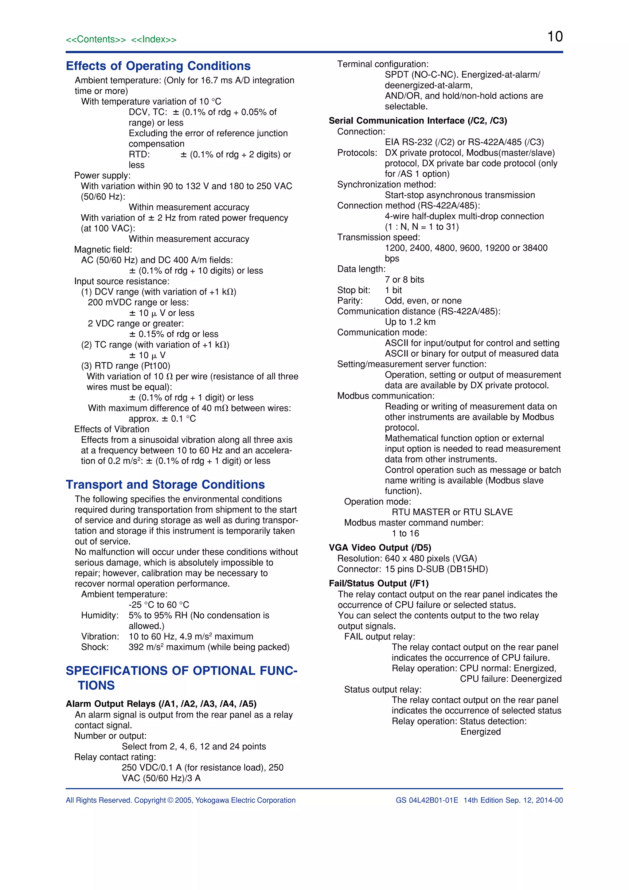 10
All Rights Reserved. Copyright © 2005, Yokogawa Electric Corporation
<<Contents>> <<Index>>
GS 04L42B01-01E 14th Edition Sep. 12, 2014-00
Effects of Operating Conditions
Ambient temperature: (Only for 16.7 ms A/D integration
time or more)
With temperature variation of 10 °C
DCV, TC: ؎ (0.1% of rdg + 0.05% of
range) or less
Excluding the error of reference junction
compensation
RTD: ؎ (0.1% of rdg + 2 digits) or
less
Power supply:
With variation within 90 to 132 V and 180 to 250 VAC
(50/60 Hz):
Within measurement accuracy
With variation of ؎ 2 Hz from rated power frequency
(at 100 VAC):
Within measurement accuracy
Magnetic field:
AC (50/60 Hz) and DC 400 A/m fields:
؎ (0.1% of rdg + 10 digits) or less
Input source resistance:
(1) DCV range (with variation of +1 k⍀)
200 mVDC range or less:
؎ 10 ␮ V or less
2 VDC range or greater:
؎ 0.15% of rdg or less
(2) TC range (with variation of +1 k⍀)
؎ 10 ␮ V
(3) RTD range (Pt100)
With variation of 10 ⍀ per wire (resistance of all three
wires must be equal):
؎ (0.1% of rdg + 1 digit) or less
With maximum difference of 40 m⍀ between wires:
approx. ؎ 0.1 °C
Effects of Vibration
Effects from a sinusoidal vibration along all three axis
at a frequency between 10 to 60 Hz and an accelera-
tion of 0.2 m/s2
: ؎ (0.1% of rdg + 1 digit) or less
Transport and Storage Conditions
The following specifies the environmental conditions
required during transportation from shipment to the start
of service and during storage as well as during transpor-
tation and storage if this instrument is temporarily taken
out of service.
No malfunction will occur under these conditions without
serious damage, which is absolutely impossible to
repair; however, calibration may be necessary to
recover normal operation performance.
Ambient temperature:
-25 °C to 60 °C
Humidity: 5% to 95% RH (No condensation is
allowed.)
Vibration: 10 to 60 Hz, 4.9 m/s2
maximum
Shock: 392 m/s2
maximum (while being packed)
SPECIFICATIONS OF OPTIONAL FUNC-
TIONS
Alarm Output Relays (/A1, /A2, /A3, /A4, /A5)
An alarm signal is output from the rear panel as a relay
contact signal.
Number or output:
Select from 2, 4, 6, 12 and 24 points
Relay contact rating:
250 VDC/0.1 A (for resistance load), 250
VAC (50/60 Hz)/3 A
Terminal configuration:
SPDT (NO-C-NC). Energized-at-alarm/
deenergized-at-alarm,
AND/OR, and hold/non-hold actions are
selectable.
Serial Communication Interface (/C2, /C3)
Connection:
EIA RS-232 (/C2) or RS-422A/485 (/C3)
Protocols: DX private protocol, Modbus(master/slave)
protocol, DX private bar code protocol (only
for /AS 1 option)
Synchronization method:
Start-stop asynchronous transmission
Connection method (RS-422A/485):
4-wire half-duplex multi-drop connection
(1 : N, N = 1 to 31)
Transmission speed:
1200, 2400, 4800, 9600, 19200 or 38400
bps
Data length:
7 or 8 bits
Stop bit: 1 bit
Parity: Odd, even, or none
Communication distance (RS-422A/485):
Up to 1.2 km
Communication mode:
ASCII for input/output for control and setting
ASCII or binary for output of measured data
Setting/measurement server function:
Operation, setting or output of measurement
data are available by DX private protocol.
Modbus communication:
Reading or writing of measurement data on
other instruments are available by Modbus
protocol.
Mathematical function option or external
input option is needed to read measurement
data from other instruments.
Control operation such as message or batch
name writing is available (Modbus slave
function).
Operation mode:
RTU MASTER or RTU SLAVE
Modbus master command number:
1 to 16
VGA Video Output (/D5)
Resolution: 640 x 480 pixels (VGA)
Connector: 15 pins D-SUB (DB15HD)
Fail/Status Output (/F1)
The relay contact output on the rear panel indicates the
occurrence of CPU failure or selected status.
You can select the contents output to the two relay
output signals.
FAIL output relay:
The relay contact output on the rear panel
indicates the occurrence of CPU failure.
Relay operation: CPU normal: Energized,
CPU failure: Deenergized
Status output relay:
The relay contact output on the rear panel
indicates the occurrence of selected status
Relay operation: Status detection:
Energized
 