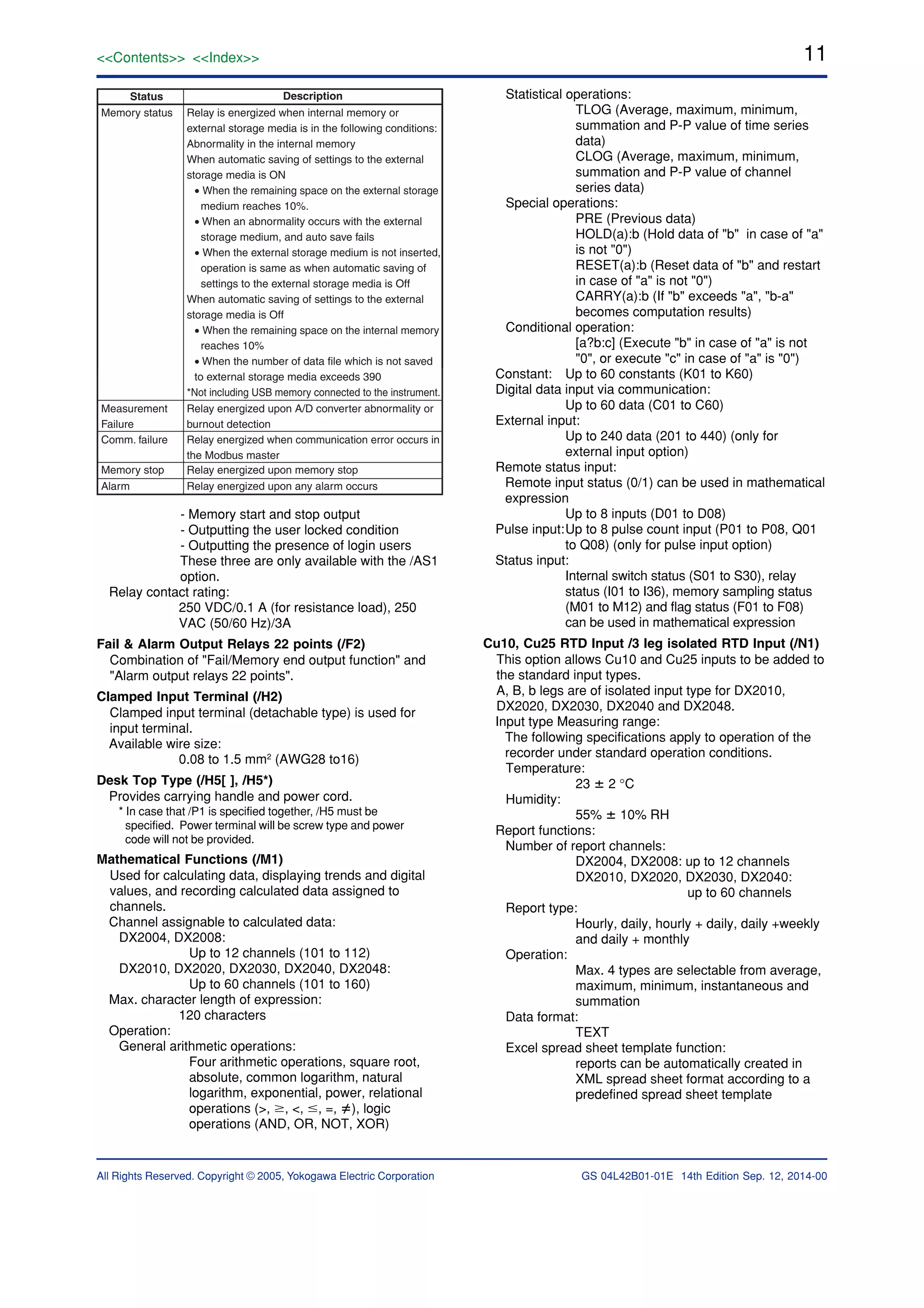 11<<Contents>> <<Index>>
All Rights Reserved. Copyright © 2005, Yokogawa Electric Corporation GS 04L42B01-01E 14th Edition Sep. 12, 2014-00
Status Description
Relay is energized when internal memory or
external storage media is in the following conditions:
Abnormality in the internal memory
When automatic saving of settings to the external
storage media is ON
• When the remaining space on the external storage
medium reaches 10%.
• When an abnormality occurs with the external
storage medium, and auto save fails
• When the external storage medium is not inserted,
operation is same as when automatic saving of
settings to the external storage media is Off
When automatic saving of settings to the external
storage media is Off
• When the remaining space on the internal memory
reaches 10%
• When the number of data file which is not saved
to external storage media exceeds 390
*Not including USB memory connected to the instrument.
Memory status
Relay energized upon A/D converter abnormality or
burnout detection
Measurement
Failure
Relay energized when communication error occurs in
the Modbus master
.
Comm. failure
Relay energized upon memory stopMemory stop
Relay energized upon any alarm occursAlarm
- Memory start and stop output
- Outputting the user locked condition
- Outputting the presence of login users
These three are only available with the /AS1
option.
Relay contact rating:
250 VDC/0.1 A (for resistance load), 250
VAC (50/60 Hz)/3A
Fail & Alarm Output Relays 22 points (/F2)
Combination of "Fail/Memory end output function" and
"Alarm output relays 22 points".
Clamped Input Terminal (/H2)
Clamped input terminal (detachable type) is used for
input terminal.
Available wire size:
0.08 to 1.5 mm2
(AWG28 to16)
Desk Top Type (/H5[ ], /H5*)
Provides carrying handle and power cord.
* In case that /P1 is specified together, /H5 must be
specified. Power terminal will be screw type and power
code will not be provided.
Mathematical Functions (/M1)
Used for calculating data, displaying trends and digital
values, and recording calculated data assigned to
channels.
Channel assignable to calculated data:
DX2004, DX2008:
Up to 12 channels (101 to 112)
DX2010, DX2020, DX2030, DX2040, DX2048:
Up to 60 channels (101 to 160)
Max. character length of expression:
120 characters
Operation:
General arithmetic operations:
Four arithmetic operations, square root,
absolute, common logarithm, natural
logarithm, exponential, power, relational
operations (>, Ն, <, Յ, =, ), logic
operations (AND, OR, NOT, XOR)
Statistical operations:
TLOG (Average, maximum, minimum,
summation and P-P value of time series
data)
CLOG (Average, maximum, minimum,
summation and P-P value of channel
series data)
Special operations:
PRE (Previous data)
HOLD(a):b (Hold data of "b" in case of "a"
is not "0")
RESET(a):b (Reset data of "b" and restart
in case of "a" is not "0")
CARRY(a):b (If "b" exceeds "a", "b-a"
becomes computation results)
Conditional operation:
[a?b:c] (Execute "b" in case of "a" is not
"0", or execute "c" in case of "a" is "0")
Constant: Up to 60 constants (K01 to K60)
Digital data input via communication:
Up to 60 data (C01 to C60)
External input:
Up to 240 data (201 to 440) (only for
external input option)
Remote status input:
Remote input status (0/1) can be used in mathematical
expression
Up to 8 inputs (D01 to D08)
Pulse input:Up to 8 pulse count input (P01 to P08, Q01
to Q08) (only for pulse input option)
Status input:
Internal switch status (S01 to S30), relay
status (I01 to I36), memory sampling status
(M01 to M12) and flag status (F01 to F08)
can be used in mathematical expression
Cu10, Cu25 RTD Input /3 leg isolated RTD Input (/N1)
This option allows Cu10 and Cu25 inputs to be added to
the standard input types.
A, B, b legs are of isolated input type for DX2010,
DX2020, DX2030, DX2040 and DX2048.
Input type Measuring range:
The following specifications apply to operation of the
recorder under standard operation conditions.
Temperature:
23 ؎ 2 °C
Humidity:
55% ؎ 10% RH
Report functions:
Number of report channels:
DX2004, DX2008: up to 12 channels
DX2010, DX2020, DX2030, DX2040:
up to 60 channels
Report type:
Hourly, daily, hourly + daily, daily +weekly
and daily + monthly
Operation:
Max. 4 types are selectable from average,
maximum, minimum, instantaneous and
summation
Data format:
TEXT
Excel spread sheet template function:
reports can be automatically created in
XML spread sheet format according to a
predefined spread sheet template
 