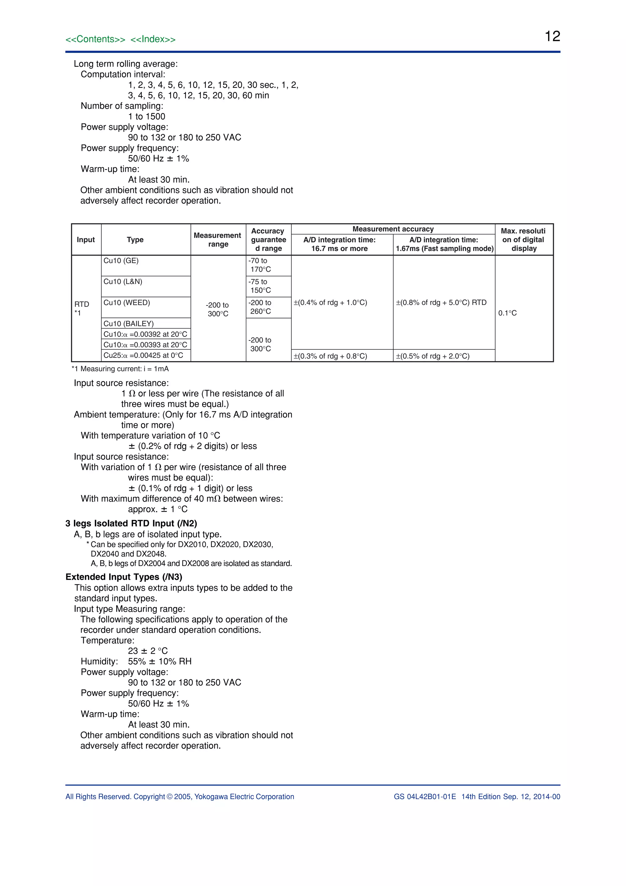 12
All Rights Reserved. Copyright © 2005, Yokogawa Electric Corporation
<<Contents>> <<Index>>
GS 04L42B01-01E 14th Edition Sep. 12, 2014-00
Long term rolling average:
Computation interval:
1, 2, 3, 4, 5, 6, 10, 12, 15, 20, 30 sec., 1, 2,
3, 4, 5, 6, 10, 12, 15, 20, 30, 60 min
Number of sampling:
1 to 1500
Power supply voltage:
90 to 132 or 180 to 250 VAC
Power supply frequency:
50/60 Hz ؎ 1%
Warm-up time:
At least 30 min.
Other ambient conditions such as vibration should not
adversely affect recorder operation.
Input Type
Measurement
range
Accuracy
guarantee
d range
A/D integration time:
16.7 ms or more
Measurement accuracy
A/D integration time:
1.67ms (Fast sampling mode)
Max. resoluti
on of digital
display
Cu10 (GE)
Cu10 (L&N)
Cu10 (WEED)
Cu10 (BAILEY)
Cu10:␣ =0.00392 at 20°C
Cu10:␣ =0.00393 at 20°C
Cu25:␣ =0.00425 at 0°C
-70 to
170°C
-75 to
150°C
-200 to
260°C
-200 to
300°C
-200 to
300°C
RTD
*1 0.1°C
±(0.8% of rdg + 5.0°C) RTD±(0.4% of rdg + 1.0°C)
±(0.5% of rdg + 2.0°C)±(0.3% of rdg + 0.8°C)
*1 Measuring current: i = 1mA
Input source resistance:
1 ⍀ or less per wire (The resistance of all
three wires must be equal.)
Ambient temperature: (Only for 16.7 ms A/D integration
time or more)
With temperature variation of 10 °C
؎ (0.2% of rdg + 2 digits) or less
Input source resistance:
With variation of 1 ⍀ per wire (resistance of all three
wires must be equal):
؎ (0.1% of rdg + 1 digit) or less
With maximum difference of 40 m⍀ between wires:
approx. ؎ 1 °C
3 legs Isolated RTD Input (/N2)
A, B, b legs are of isolated input type.
* Can be specified only for DX2010, DX2020, DX2030,
DX2040 and DX2048.
A, B, b legs of DX2004 and DX2008 are isolated as standard.
Extended Input Types (/N3)
This option allows extra inputs types to be added to the
standard input types.
Input type Measuring range:
The following specifications apply to operation of the
recorder under standard operation conditions.
Temperature:
23 ؎ 2 °C
Humidity: 55% ؎ 10% RH
Power supply voltage:
90 to 132 or 180 to 250 VAC
Power supply frequency:
50/60 Hz ؎ 1%
Warm-up time:
At least 30 min.
Other ambient conditions such as vibration should not
adversely affect recorder operation.
 