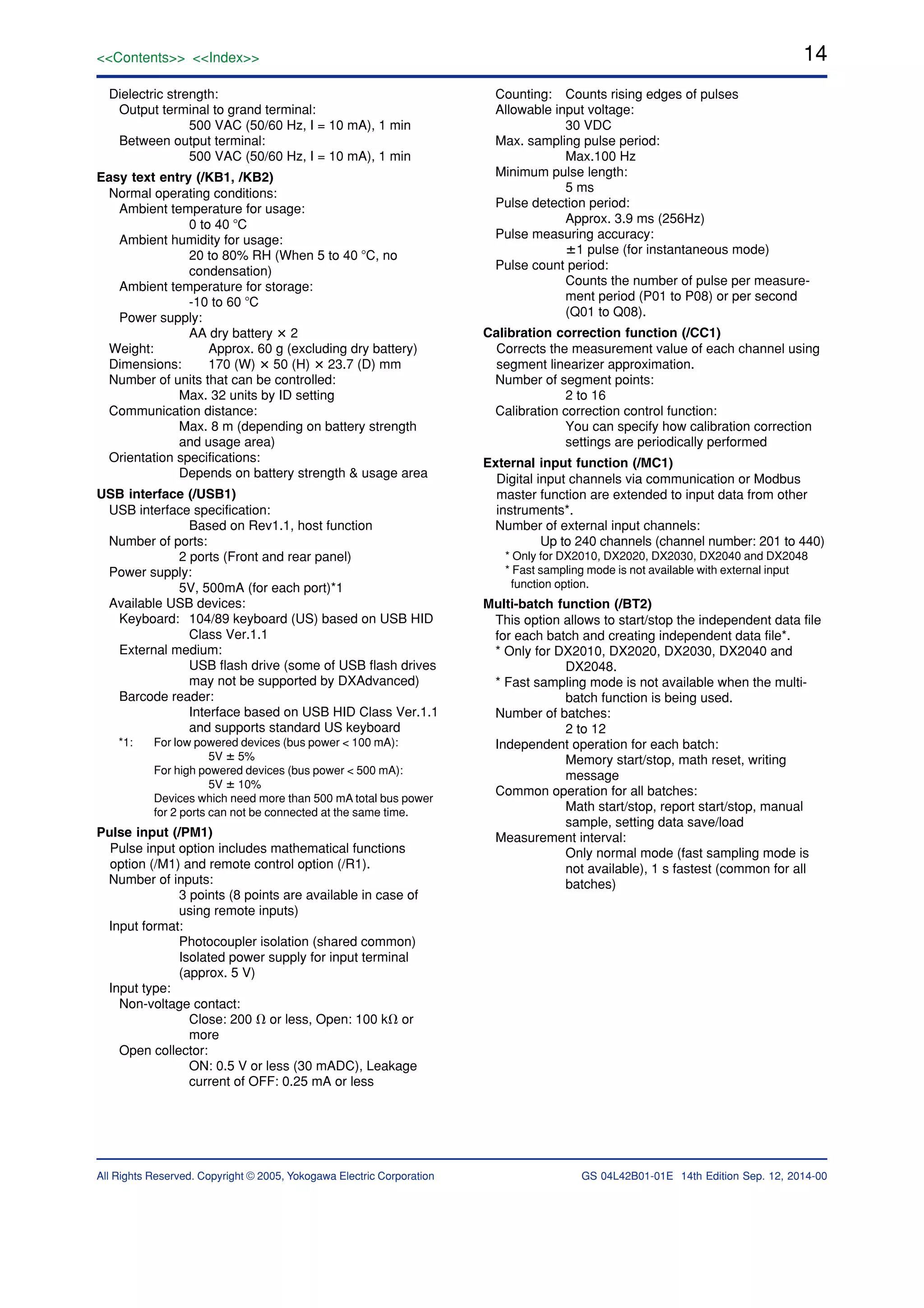 14
All Rights Reserved. Copyright © 2005, Yokogawa Electric Corporation
<<Contents>> <<Index>>
GS 04L42B01-01E 14th Edition Sep. 12, 2014-00
Dielectric strength:
Output terminal to grand terminal:
500 VAC (50/60 Hz, I = 10 mA), 1 min
Between output terminal:
500 VAC (50/60 Hz, I = 10 mA), 1 min
Easy text entry (/KB1, /KB2)
Normal operating conditions:
Ambient temperature for usage:
0 to 40 ЊC
Ambient humidity for usage:
20 to 80% RH (When 5 to 40 ЊC, no
condensation)
Ambient temperature for storage:
-10 to 60 ЊC
Power supply:
AA dry battery ؋ 2
Weight: Approx. 60 g (excluding dry battery)
Dimensions: 170 (W) ؋ 50 (H) ؋ 23.7 (D) mm
Number of units that can be controlled:
Max. 32 units by ID setting
Communication distance:
Max. 8 m (depending on battery strength
and usage area)
Orientation specifications:
Depends on battery strength & usage area
USB interface (/USB1)
USB interface specification:
Based on Rev1.1, host function
Number of ports:
2 ports (Front and rear panel)
Power supply:
5V, 500mA (for each port)*1
Available USB devices:
Keyboard: 104/89 keyboard (US) based on USB HID
Class Ver.1.1
External medium:
USB flash drive (some of USB flash drives
may not be supported by DXAdvanced)
Barcode reader:
Interface based on USB HID Class Ver.1.1
and supports standard US keyboard
*1: For low powered devices (bus power < 100 mA):
5V ؎ 5%
For high powered devices (bus power < 500 mA):
5V ؎ 10%
Devices which need more than 500 mA total bus power
for 2 ports can not be connected at the same time.
Pulse input (/PM1)
Pulse input option includes mathematical functions
option (/M1) and remote control option (/R1).
Number of inputs:
3 points (8 points are available in case of
using remote inputs)
Input format:
Photocoupler isolation (shared common)
Isolated power supply for input terminal
(approx. 5 V)
Input type:
Non-voltage contact:
Close: 200 ⍀ or less, Open: 100 k⍀ or
more
Open collector:
ON: 0.5 V or less (30 mADC), Leakage
current of OFF: 0.25 mA or less
Counting: Counts rising edges of pulses
Allowable input voltage:
30 VDC
Max. sampling pulse period:
Max.100 Hz
Minimum pulse length:
5 ms
Pulse detection period:
Approx. 3.9 ms (256Hz)
Pulse measuring accuracy:
؎1 pulse (for instantaneous mode)
Pulse count period:
Counts the number of pulse per measure-
ment period (P01 to P08) or per second
(Q01 to Q08).
Calibration correction function (/CC1)
Corrects the measurement value of each channel using
segment linearizer approximation.
Number of segment points:
2 to 16
Calibration correction control function:
You can specify how calibration correction
settings are periodically performed
External input function (/MC1)
Digital input channels via communication or Modbus
master function are extended to input data from other
instruments*.
Number of external input channels:
Up to 240 channels (channel number: 201 to 440)
* Only for DX2010, DX2020, DX2030, DX2040 and DX2048
* Fast sampling mode is not available with external input
function option.
Multi-batch function (/BT2)
This option allows to start/stop the independent data file
for each batch and creating independent data file*.
* Only for DX2010, DX2020, DX2030, DX2040 and
DX2048.
* Fast sampling mode is not available when the multi-
batch function is being used.
Number of batches:
2 to 12
Independent operation for each batch:
Memory start/stop, math reset, writing
message
Common operation for all batches:
Math start/stop, report start/stop, manual
sample, setting data save/load
Measurement interval:
Only normal mode (fast sampling mode is
not available), 1 s fastest (common for all
batches)
 