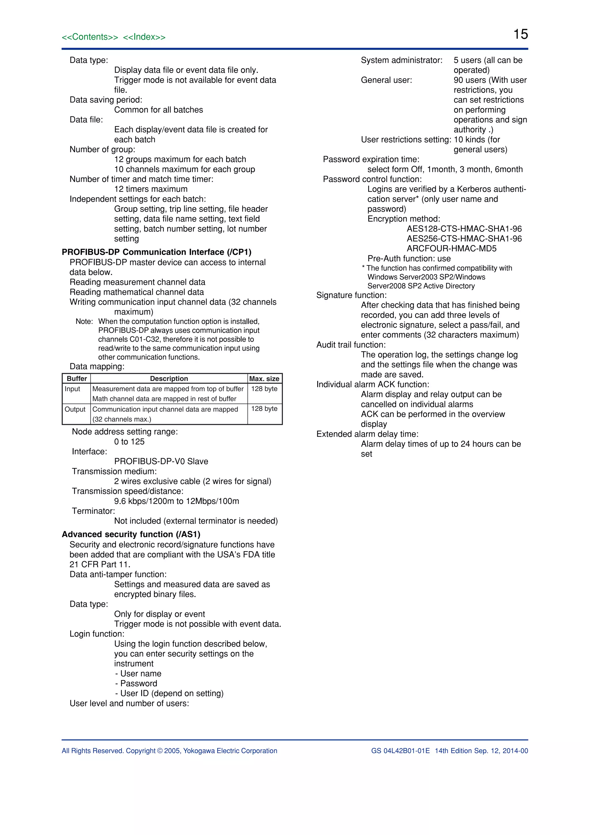 15<<Contents>> <<Index>>
All Rights Reserved. Copyright © 2005, Yokogawa Electric Corporation GS 04L42B01-01E 14th Edition Sep. 12, 2014-00
Data type:
Display data file or event data file only.
Trigger mode is not available for event data
file.
Data saving period:
Common for all batches
Data file:
Each display/event data file is created for
each batch
Number of group:
12 groups maximum for each batch
10 channels maximum for each group
Number of timer and match time timer:
12 timers maximum
Independent settings for each batch:
Group setting, trip line setting, file header
setting, data file name setting, text field
setting, batch number setting, lot number
setting
PROFIBUS-DP Communication Interface (/CP1)
PROFIBUS-DP master device can access to internal
data below.
Reading measurement channel data
Reading mathematical channel data
Writing communication input channel data (32 channels
maximum)
Note: When the computation function option is installed,
PROFIBUS-DP always uses communication input
channels C01-C32, therefore it is not possible to
read/write to the same communication input using
other communication functions.
Data mapping:
Buffer Description Max. size
128 byte
128 byte
Measurement data are mapped from top of buffer
Math channel data are mapped in rest of buffer
Communication input channel data are mapped
(32 channels max.)
Input
Output
Node address setting range:
0 to 125
Interface:
PROFIBUS-DP-V0 Slave
Transmission medium:
2 wires exclusive cable (2 wires for signal)
Transmission speed/distance:
9.6 kbps/1200m to 12Mbps/100m
Terminator:
Not included (external terminator is needed)
Advanced security function (/AS1)
Security and electronic record/signature functions have
been added that are compliant with the USA’s FDA title
21 CFR Part 11.
Data anti-tamper function:
Settings and measured data are saved as
encrypted binary files.
Data type:
Only for display or event
Trigger mode is not possible with event data.
Login function:
Using the login function described below,
you can enter security settings on the
instrument
- User name
- Password
- User ID (depend on setting)
User level and number of users:
System administrator: 5 users (all can be
operated)
General user: 90 users (With user
restrictions, you
can set restrictions
on performing
operations and sign
authority .)
User restrictions setting: 10 kinds (for
general users)
Password expiration time:
select form Off, 1month, 3 month, 6month
Password control function:
Logins are verified by a Kerberos authenti-
cation server* (only user name and
password)
Encryption method:
AES128-CTS-HMAC-SHA1-96
AES256-CTS-HMAC-SHA1-96
ARCFOUR-HMAC-MD5
Pre-Auth function: use
* The function has confirmed compatibility with
Windows Server2003 SP2/Windows
Server2008 SP2 Active Directory
Signature function:
After checking data that has finished being
recorded, you can add three levels of
electronic signature, select a pass/fail, and
enter comments (32 characters maximum)
Audit trail function:
The operation log, the settings change log
and the settings file when the change was
made are saved.
Individual alarm ACK function:
Alarm display and relay output can be
cancelled on individual alarms
ACK can be performed in the overview
display
Extended alarm delay time:
Alarm delay times of up to 24 hours can be
set
 