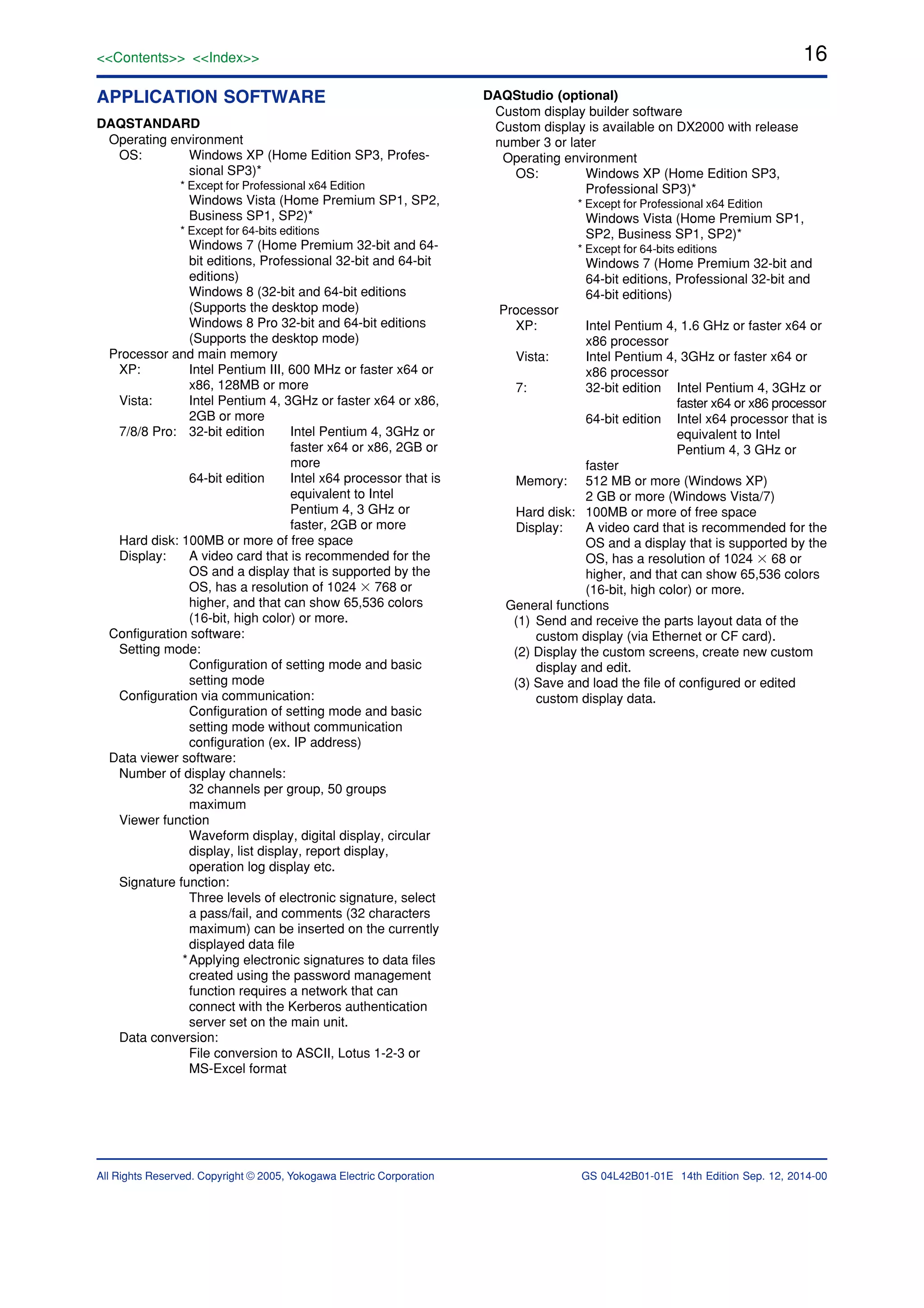 16
All Rights Reserved. Copyright © 2005, Yokogawa Electric Corporation
<<Contents>> <<Index>>
GS 04L42B01-01E 14th Edition Sep. 12, 2014-00
APPLICATION SOFTWARE
DAQSTANDARD
Operating environment
OS: Windows XP (Home Edition SP3, Profes-
sional SP3)*
* Except for Professional x64 Edition
Windows Vista (Home Premium SP1, SP2,
Business SP1, SP2)*
* Except for 64-bits editions
Windows 7 (Home Premium 32-bit and 64-
bit editions, Professional 32-bit and 64-bit
editions)
Windows 8 (32-bit and 64-bit editions
(Supports the desktop mode)
Windows 8 Pro 32-bit and 64-bit editions
(Supports the desktop mode)
Processor and main memory
XP: Intel Pentium III, 600 MHz or faster x64 or
x86, 128MB or more
Vista: Intel Pentium 4, 3GHz or faster x64 or x86,
2GB or more
7/8/8 Pro: 32-bit edition Intel Pentium 4, 3GHz or
faster x64 or x86, 2GB or
more
64-bit edition Intel x64 processor that is
equivalent to Intel
Pentium 4, 3 GHz or
faster, 2GB or more
Hard disk: 100MB or more of free space
Display: A video card that is recommended for the
OS and a display that is supported by the
OS, has a resolution of 1024 ϫ 768 or
higher, and that can show 65,536 colors
(16-bit, high color) or more.
Configuration software:
Setting mode:
Configuration of setting mode and basic
setting mode
Configuration via communication:
Configuration of setting mode and basic
setting mode without communication
configuration (ex. IP address)
Data viewer software:
Number of display channels:
32 channels per group, 50 groups
maximum
Viewer function
Waveform display, digital display, circular
display, list display, report display,
operation log display etc.
Signature function:
Three levels of electronic signature, select
a pass/fail, and comments (32 characters
maximum) can be inserted on the currently
displayed data file
*Applying electronic signatures to data files
created using the password management
function requires a network that can
connect with the Kerberos authentication
server set on the main unit.
Data conversion:
File conversion to ASCII, Lotus 1-2-3 or
MS-Excel format
DAQStudio (optional)
Custom display builder software
Custom display is available on DX2000 with release
number 3 or later
Operating environment
OS: Windows XP (Home Edition SP3,
Professional SP3)*
* Except for Professional x64 Edition
Windows Vista (Home Premium SP1,
SP2, Business SP1, SP2)*
* Except for 64-bits editions
Windows 7 (Home Premium 32-bit and
64-bit editions, Professional 32-bit and
64-bit editions)
Processor
XP: Intel Pentium 4, 1.6 GHz or faster x64 or
x86 processor
Vista: Intel Pentium 4, 3GHz or faster x64 or
x86 processor
7: 32-bit edition Intel Pentium 4, 3GHz or
faster x64 or x86 processor
64-bit edition Intel x64 processor that is
equivalent to Intel
Pentium 4, 3 GHz or
faster
Memory: 512 MB or more (Windows XP)
2 GB or more (Windows Vista/7)
Hard disk: 100MB or more of free space
Display: A video card that is recommended for the
OS and a display that is supported by the
OS, has a resolution of 1024 ϫ 68 or
higher, and that can show 65,536 colors
(16-bit, high color) or more.
General functions
(1) Send and receive the parts layout data of the
custom display (via Ethernet or CF card).
(2) Display the custom screens, create new custom
display and edit.
(3) Save and load the file of configured or edited
custom display data.
 
