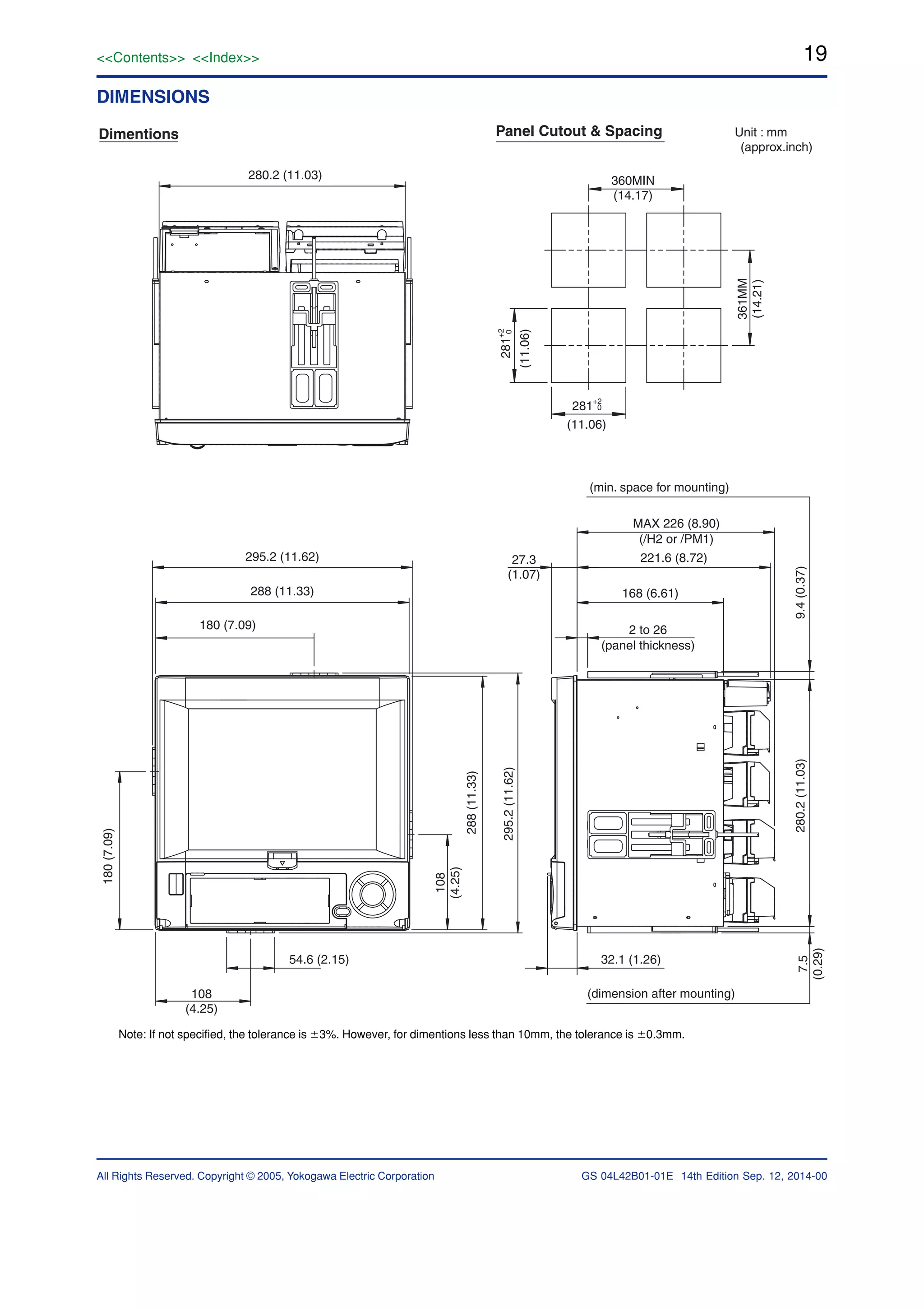 19<<Contents>> <<Index>>
All Rights Reserved. Copyright © 2005, Yokogawa Electric Corporation GS 04L42B01-01E 14th Edition Sep. 12, 2014-00
DIMENSIONS
280.2 (11.03)
295.2 (11.62)
288 (11.33)
180 (7.09)
180(7.09)
108
(4.25)
54.6 (2.15)
108
(4.25)
288(11.33)
295.2(11.62)
360MIN
(14.17)
281+2
0
361MM
(14.21)
(11.06)
281
+2
0
(11.06)
Dimentions Panel Cutout & Spacing Unit : mm
(approx.inch)
MAX 226 (8.90)
(/H2 or /PM1)
221.6 (8.72)
168 (6.61)
2 to 26
(panel thickness)
27.3
(1.07)
32.1 (1.26)
(dimension after mounting)
7.5
(0.29)
280.2(11.03)9.4(0.37)
(min. space for mounting)
Note: If not specified, the tolerance is Ϯ3%. However, for dimentions less than 10mm, the tolerance is Ϯ0.3mm.
 
