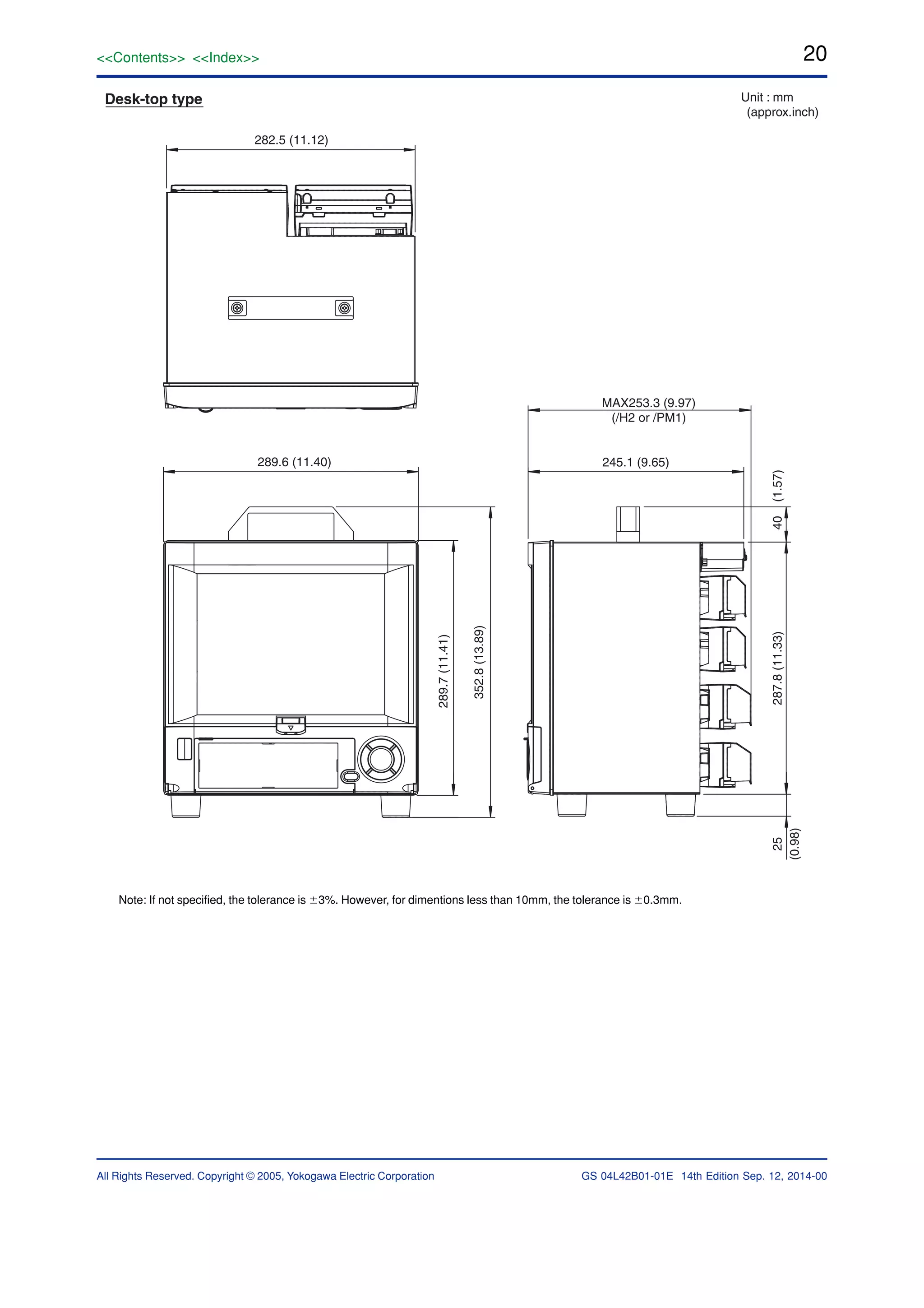 20
All Rights Reserved. Copyright © 2005, Yokogawa Electric Corporation
<<Contents>> <<Index>>
GS 04L42B01-01E 14th Edition Sep. 12, 2014-00
282.5 (11.12)
Desk-top type Unit : mm
(approx.inch)
289.6 (11.40)
289.7(11.41)
352.8(13.89)
MAX253.3 (9.97)
(/H2 or /PM1)
245.1 (9.65)
25
(0.98)
40(1.57)287.8(11.33)
Note: If not specified, the tolerance is Ϯ3%. However, for dimentions less than 10mm, the tolerance is Ϯ0.3mm.
 