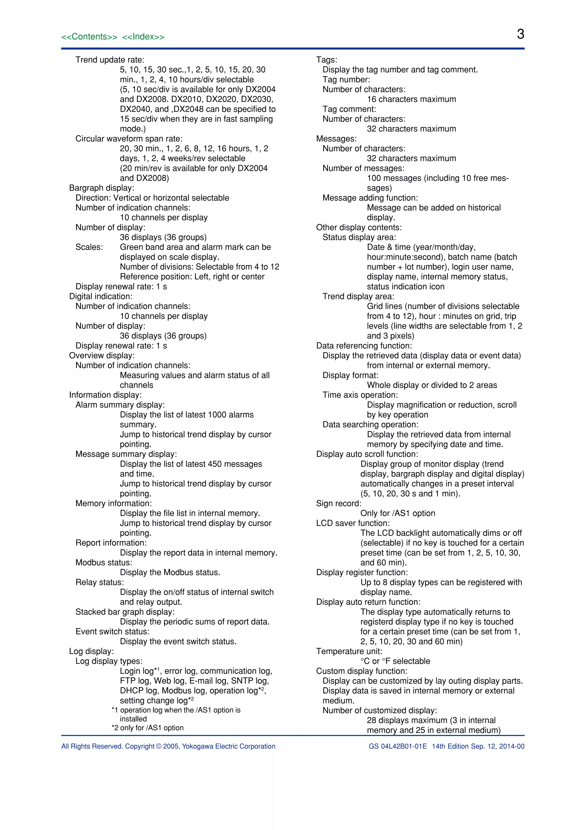 3<<Contents>> <<Index>>
All Rights Reserved. Copyright © 2005, Yokogawa Electric Corporation GS 04L42B01-01E 14th Edition Sep. 12, 2014-00
Trend update rate:
5, 10, 15, 30 sec.,1, 2, 5, 10, 15, 20, 30
min., 1, 2, 4, 10 hours/div selectable
(5, 10 sec/div is available for only DX2004
and DX2008. DX2010, DX2020, DX2030,
DX2040, and ,DX2048 can be specified to
15 sec/div when they are in fast sampling
mode.)
Circular waveform span rate:
20, 30 min., 1, 2, 6, 8, 12, 16 hours, 1, 2
days, 1, 2, 4 weeks/rev selectable
(20 min/rev is available for only DX2004
and DX2008)
Bargraph display:
Direction: Vertical or horizontal selectable
Number of indication channels:
10 channels per display
Number of display:
36 displays (36 groups)
Scales: Green band area and alarm mark can be
displayed on scale display.
Number of divisions: Selectable from 4 to 12
Reference position: Left, right or center
Display renewal rate: 1 s
Digital indication:
Number of indication channels:
10 channels per display
Number of display:
36 displays (36 groups)
Display renewal rate: 1 s
Overview display:
Number of indication channels:
Measuring values and alarm status of all
channels
Information display:
Alarm summary display:
Display the list of latest 1000 alarms
summary.
Jump to historical trend display by cursor
pointing.
Message summary display:
Display the list of latest 450 messages
and time.
Jump to historical trend display by cursor
pointing.
Memory information:
Display the file list in internal memory.
Jump to historical trend display by cursor
pointing.
Report information:
Display the report data in internal memory.
Modbus status:
Display the Modbus status.
Relay status:
Display the on/off status of internal switch
and relay output.
Stacked bar graph display:
Display the periodic sums of report data.
Event switch status:
Display the event switch status.
Log display:
Log display types:
Login log*1
, error log, communication log,
FTP log, Web log, E-mail log, SNTP log,
DHCP log, Modbus log, operation log*2
,
setting change log*2
*1 operation log when the /AS1 option is
installed
*2 only for /AS1 option
Tags:
Display the tag number and tag comment.
Tag number:
Number of characters:
16 characters maximum
Tag comment:
Number of characters:
32 characters maximum
Messages:
Number of characters:
32 characters maximum
Number of messages:
100 messages (including 10 free mes-
sages)
Message adding function:
Message can be added on historical
display.
Other display contents:
Status display area:
Date & time (year/month/day,
hour:minute:second), batch name (batch
number + lot number), login user name,
display name, internal memory status,
status indication icon
Trend display area:
Grid lines (number of divisions selectable
from 4 to 12), hour : minutes on grid, trip
levels (line widths are selectable from 1, 2
and 3 pixels)
Data referencing function:
Display the retrieved data (display data or event data)
from internal or external memory.
Display format:
Whole display or divided to 2 areas
Time axis operation:
Display magnification or reduction, scroll
by key operation
Data searching operation:
Display the retrieved data from internal
memory by specifying date and time.
Display auto scroll function:
Display group of monitor display (trend
display, bargraph display and digital display)
automatically changes in a preset interval
(5, 10, 20, 30 s and 1 min).
Sign record:
Only for /AS1 option
LCD saver function:
The LCD backlight automatically dims or off
(selectable) if no key is touched for a certain
preset time (can be set from 1, 2, 5, 10, 30,
and 60 min).
Display register function:
Up to 8 display types can be registered with
display name.
Display auto return function:
The display type automatically returns to
registerd display type if no key is touched
for a certain preset time (can be set from 1,
2, 5, 10, 20, 30 and 60 min)
Temperature unit:
°C or °F selectable
Custom display function:
Display can be customized by lay outing display parts.
Display data is saved in internal memory or external
medium.
Number of customized display:
28 displays maximum (3 in internal
memory and 25 in external medium)
 